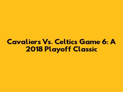 Cavaliers Vs. Celtics Game 6: A 2018 Playoff Classic