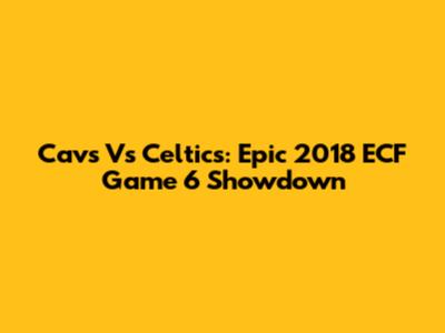 Cavs Vs Celtics: Epic 2018 ECF Game 6 Showdown