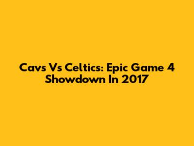 Cavs Vs Celtics: Epic Game 4 Showdown In 2017
