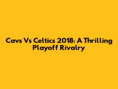 Cavs Vs Celtics 2018: A Thrilling Playoff Rivalry