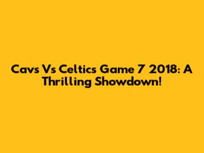 Cavs Vs Celtics Game 7 2018: A Thrilling Showdown!