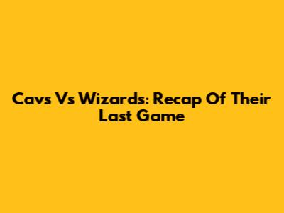Cavs Vs Wizards: Recap Of Their Last Game