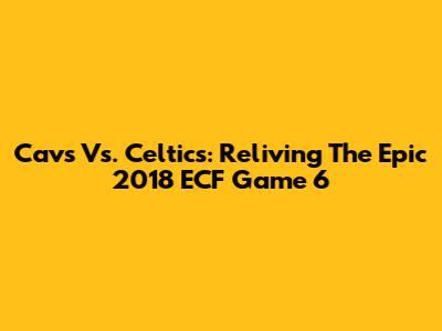 Cavs Vs. Celtics: Reliving The Epic 2018 ECF Game 6