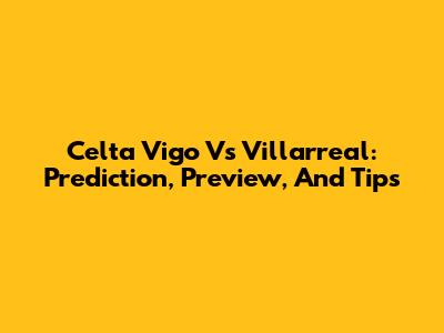 Celta Vigo Vs Villarreal: Prediction, Preview, And Tips