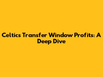 Celtic's Transfer Window Profits: A Deep Dive