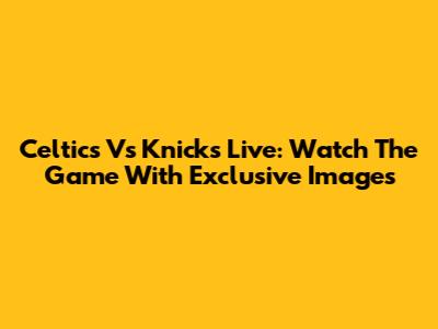 Celtics Vs Knicks Live: Watch The Game With Exclusive Images