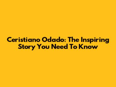 Ceristiano Odado: The Inspiring Story You Need To Know