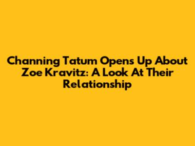 Channing Tatum Opens Up About Zoe Kravitz: A Look At Their Relationship