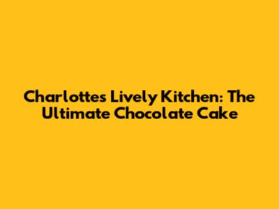 Charlotte's Lively Kitchen: The Ultimate Chocolate Cake