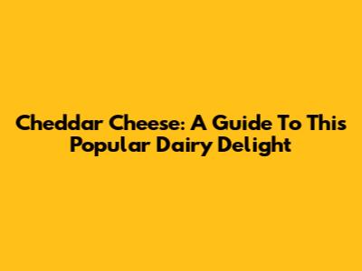 Cheddar Cheese: A Guide To This Popular Dairy Delight