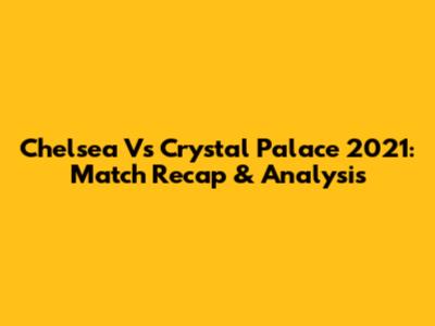Chelsea Vs Crystal Palace 2021: Match Recap & Analysis