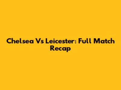 Chelsea Vs Leicester: Full Match Recap