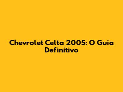 Chevrolet Celta 2005: O Guia Definitivo
