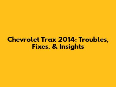 Chevrolet Trax 2014: Troubles, Fixes, & Insights