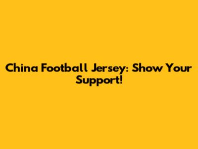 China Football Jersey: Show Your Support!