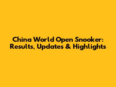 China World Open Snooker: Results, Updates & Highlights
