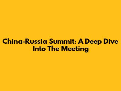 China-Russia Summit: A Deep Dive Into The Meeting