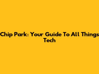 Chip Park: Your Guide To All Things Tech
