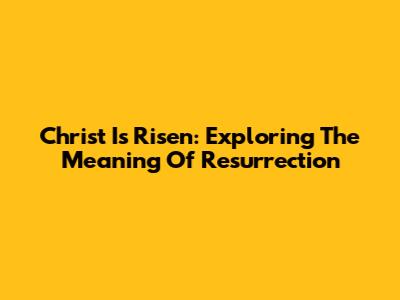 Christ Is Risen: Exploring The Meaning Of Resurrection