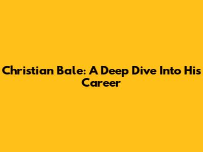 Christian Bale: A Deep Dive Into His Career