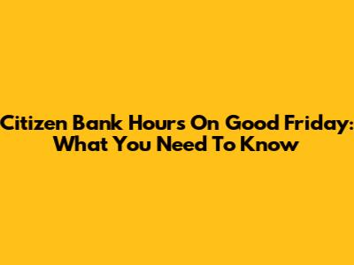 Citizen Bank Hours On Good Friday: What You Need To Know