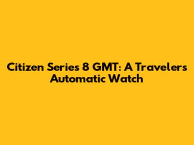 Citizen Series 8 GMT: A Traveler's Automatic Watch