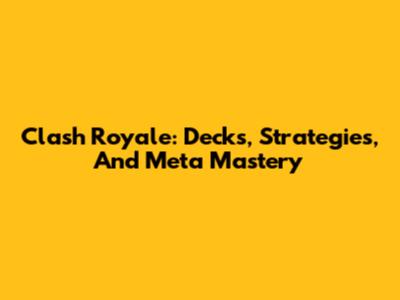 Clash Royale: Decks, Strategies, And Meta Mastery