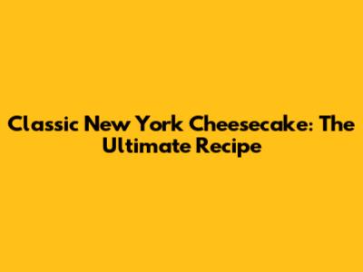Classic New York Cheesecake: The Ultimate Recipe