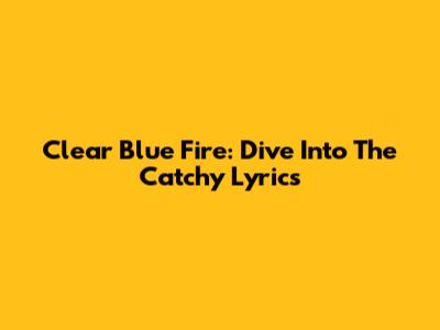Clear Blue Fire: Dive Into The Catchy Lyrics