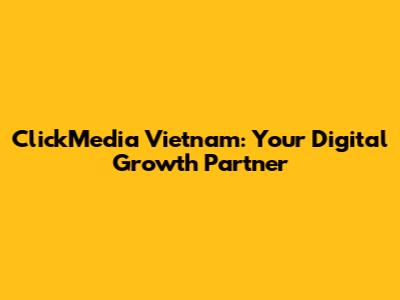 ClickMedia Vietnam: Your Digital Growth Partner