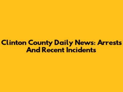 Clinton County Daily News: Arrests And Recent Incidents