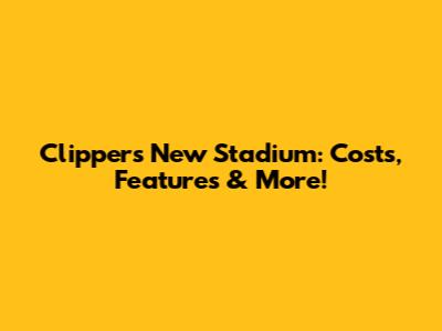 Clippers' New Stadium: Costs, Features & More!