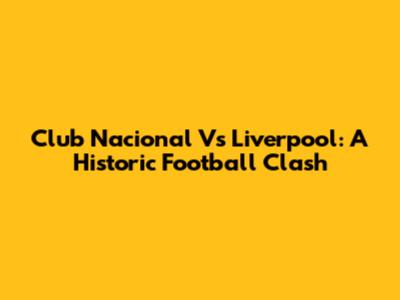 Club Nacional Vs Liverpool: A Historic Football Clash