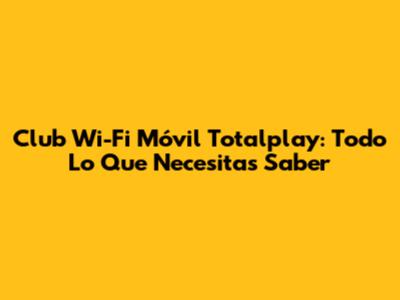 Club Wi-Fi Móvil Totalplay: Todo Lo Que Necesitas Saber