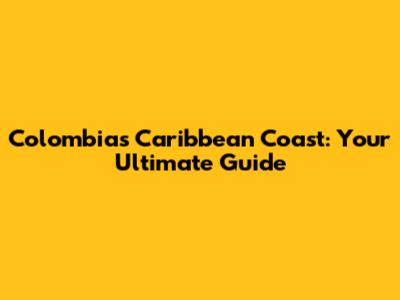 Colombia's Caribbean Coast: Your Ultimate Guide