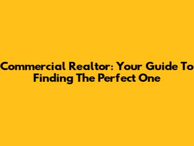 Commercial Realtor: Your Guide To Finding The Perfect One