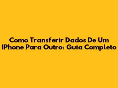 Como Transferir Dados De Um IPhone Para Outro: Guia Completo