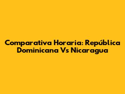Comparativa Horaria: República Dominicana Vs Nicaragua