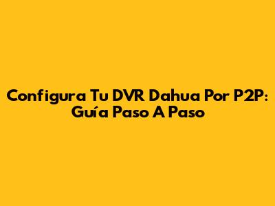 Configura Tu DVR Dahua Por P2P: Guía Paso A Paso