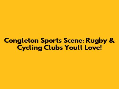 Congleton Sports Scene: Rugby & Cycling Clubs You'll Love!