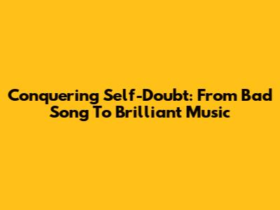 Conquering Self-Doubt: From 'Bad Song' To Brilliant Music
