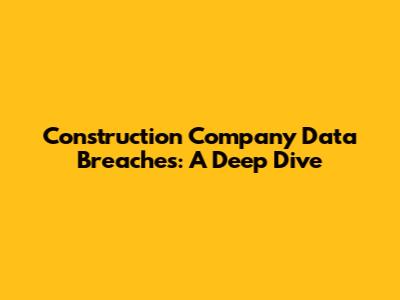 Construction Company Data Breaches: A Deep Dive