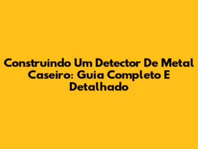 Construindo Um Detector De Metal Caseiro: Guia Completo E Detalhado