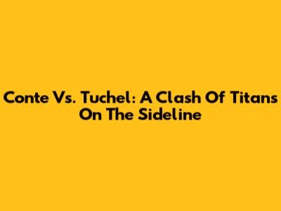Conte Vs. Tuchel: A Clash Of Titans On The Sideline