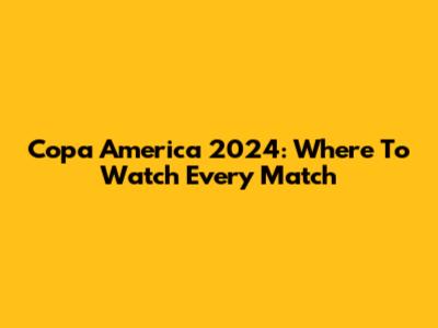 Copa America 2024: Where To Watch Every Match