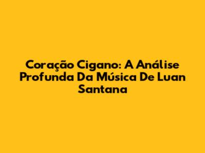 Coração Cigano: A Análise Profunda Da Música De Luan Santana