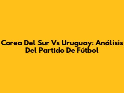 Corea Del Sur Vs Uruguay: Análisis Del Partido De Fútbol