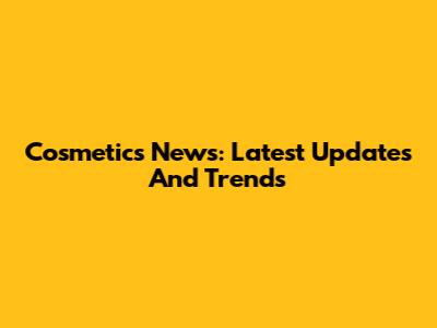 Cosmetics News: Latest Updates And Trends
