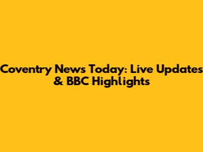 Coventry News Today: Live Updates & BBC Highlights