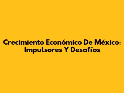 Crecimiento Económico De México: Impulsores Y Desafíos